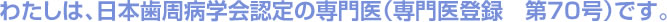 わたしは、日本歯周病学会認定の専門医（専門医登録　第70号）です。